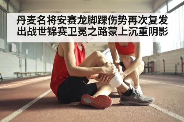 丹麦名将安赛龙脚踝伤势再次复发出战世锦赛卫冕之路蒙上沉重阴影