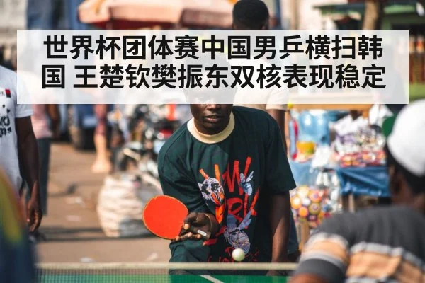 世界杯团体赛中国男乒横扫韩国 王楚钦樊振东双核表现稳定